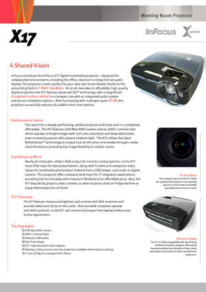 Page 1Meeting Room Projector
A Shared Vision 
On the MoveThe compact nature of the X17 make 
this projector functional in any meeting  space or in the home and enable portability from room to room.
  
X17
The Highlights
● 23 00 Max ANSI Lumens
● 2000:1 Contrast Ratio
● O

nboard 5.0W audio
● Filter-Free design
● DLP® High Resolution XGA chipsets
● Tabletop, Ceiling-mount and rear projection available within factory settings
● 5.3 Lbs (2,4 kg) in a compact form-factor
Wireless Ready The X17 is 100% compatible...