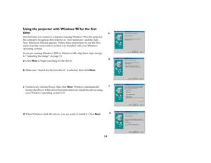 Page 1314
Using the projector with Windows 98 for the first 
timeThe first time you connect a computer running Windows 98 to the projector, 
the computer recognizes the projector as “new hardware” and the Add 
New Hardware Wizard appears. Follow these instructions to use the Wiz-
ard to load the correct driver (which was installed with your Windows 
operating system).
If you are running Windows 2000 or Windows ME, skip these steps and go 
to “Adjusting the image” on page 13.aClick Next to begin searching for...