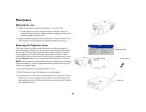 Page 4142
MaintenanceCleaning the Lens1
Apply a non-abrasive camera lens cleaner to a soft, dry cloth.
 Avoid using an excessive amount of cleaner, and don’t apply the 
cleaner directly to the lens. Abrasive cleaners, solvents or other harsh 
chemicals might scratch the lens.
2
Lightly wipe the cleaning cloth over the lens in a circular motion. If you 
don’t intend to use the projector immediately, replace the lens cap.
Replacing the Projection LampThe Lamp Hours Used timer in the About menu counts the number...