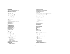 Page 4546 Numerics
16x9 vs 4x3 screen aspect 16
800x600 resolution 5
A
About 39, 40
Advance menu 37
advancing slides 11
Aspect Ratio 39
Aspect ratio 35
aspect ratio 16
Audio 38
Audio In connector 11, 17, 30
audio input 16
Autosource 38
B
Blank button 32
Blank Screen 39
blinking green 21
blinking red 21
Brightness 35
C
cable box 16
Color 35
Color Control 37
Color Space 37
Color Temperature 37
compatibility
IBM-compatible 5
Macintosh 5
video devices 5
Computer In connector 11
connecting
video device 16connector...