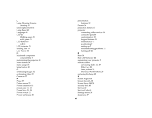 Page 4647 L
Lamp Housing Screens
cleaning 43
lamp replacement 41
Lamp Reset 40
Language 40
LED 21
blinking green 21
solid green 21
LED Behavior
red 44
LED behavior 21
leveling foot 19
Low Power 38
M
Macintosh computers
compatibility 5
maintaining the projector 41
Menu button 34
menu usage 34
Mute button 30
O
optimizing images 32
optimizing video 33
Overscan 37
P
Phase 37
Picture menu 35
Power connector 11
power cord 11, 18
Power Save 21, 38
Power switch 12
Power-up Source 38presentation
features 32
Presets 36...