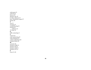 Page 4748 solid green 21
solid red 21
Sources 38
Startup Logo 39
S-video connector 17
Sync Threshhold Adjust 37
System 38
T
Tint 35
Tracking 37
troubleshooting 21
turning off
projector 21
TV tuner 16
U
USB, connecting 11
V
Vertical 37
video optimizing 33
Video Standard 37
volume adjustment 20
Volume button 30
W
warranty 28
Windows 2000 15
Windows 98 14
Windows ME 15
Windows XP 15
Z
zoom 13, 20 