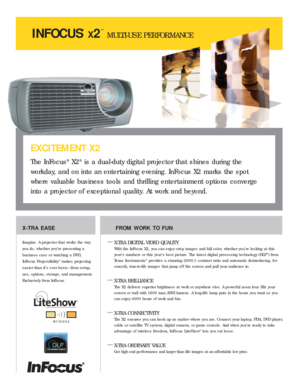 Page 1INFOCUS
®
X2
™
MULTI-USE PERFORMANCE
X-TRA EASE
Imagine. A projector that works the way
you do, whether you’re presenting a
business case or watching a DVD,
InFocus ProjectAbility
™makes projecting
easier than it’s ever been—from setup,
use, options, storage, and management.
Exclusively from InFocus.
FROM WORK TO FUN
—
X-TRA DIGITAL VIDEO QUALITY
With the InFocus X2, you can enjoy crisp images and full color, whether you’re looking at this
year’s numbers or this year’s best picture. The latest digital...