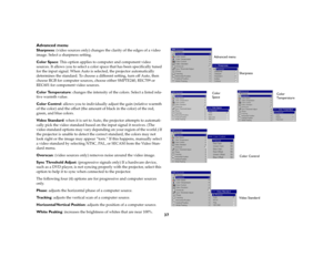 Page 3737 Advanced menu
Sharpness: (video sources only) changes the clarity of the edges of a video 
image. Select a sharpness setting.
Color Space: This option applies to computer and component video 
sources. It allows you to select a color space that has been specifically tuned 
for the input signal. When Auto is selected, the projector automatically 
determines the standard. To choose a different setting, turn off Auto, then 
choose RGB for computer sources, choose either SMPTE240, REC709 or 
REC601 for...