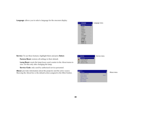 Page 4040
Language: allows you to select a language for the onscreen display.
Service: To use these features, highlight them and press Select.
Factory Reset: restores all settings to their default.
Lamp Reset: resets the lamp hours used counter in the About menu to 
zero. Do this only after changing the lamp. 
Service Code: only used by authorized service personnel.
About: provides information about the projector and the active source. 
Showing the About box is the default action assigned to the Effect button....