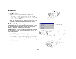 Page 4141
MaintenanceCleaning the Lens1
Apply a non-abrasive camera lens cleaner to a soft, dry cloth.
 Avoid using an excessive amount of cleaner, and don’t apply the 
cleaner directly to the lens. Abrasive cleaners, solvents or other harsh 
chemicals might scratch the lens.
2
Lightly wipe the cleaning cloth over the lens in a circular motion. If you 
don’t intend to use the projector immediately, replace the lens cap.
Replacing the Projection LampThe lamp hours used timer in the About menu counts the number...
