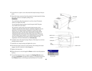 Page 4242 4
Loosen the two captive screws that attach the lamp housing to the pro-
jector.
5
Detach the lamp connector from the projector by depressing the locking 
tab on the connector and lightly pulling it free.
WA R N I N G:
To avoid burns, allow the projector to cool for at least 30 minutes 
before you replace the lamp.
Do not drop the lamp housing or touch the glass bulb! The glass 
may shatter and cause injury.
Be extremely careful when removing the lamp housing. In the 
unlikely event that the bulb...