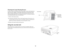 Page 4343
Cleaning the Lamp Housing ScreensIn dirty or dusty environments, the two dust filter screens in the lamp hous-
ing can become clogged, causing high temperatures and premature lamp 
failure. Routine maintenance to remove dust from the screens lowers the 
lamp operating temperature and prolongs lamp life. To maximize lamp life 
you should clean the screen every 250 hours. 1
Remove the lamp housing. 
2
Examine the dust filter screens on the lamp housing. If necessary, use a 
vacuum cleaner set on low...