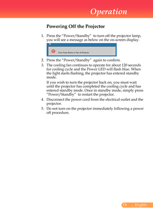 Page 14
... English

Operation

Powering Off the Projector
1.			
Press	the	“Power/Standby”		to	turn	off	the	projector	lamp,	
you	will	see	a	message	as	below	on	the	on-screen	display.
	
2.		Press	the	“Power/Standby”		again	to	confirm.	
3.		
The	cooling	fan	continues	to	operate	for	about	120	seconds	
for	cooling	cycle	and	the	Power	LED	will	flash	blue.	When	
the	light	starts	flashing,	the	projector	has	entered	standby	
mode.
		
If	you	wish	to	turn	the	projector	back	on,	you	must	wait	
until	the...