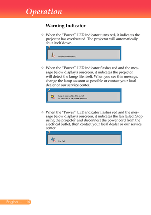 Page 15
English ...

Operation

Warning Indicator
		
When	the	“Power”	LED	indicator	turns	red,	it	indicates	the	
projector	has	overheated.	The	projector	will	automatically	
shut	itself	down.
		
When	the	“Power”	LED	indicator	flashes	red	and	the	mes-
sage	below	displays	onscreen,	it	indicates	the	projector	
will	detect	the	lamp	life	itself.	When	you	see	this	message,	
change	the	lamp	as	soon	as	possible	or	contact	your	local	
dealer	or	our	service	center.	
		
When	the	“Power”	LED	indicator	flashes...