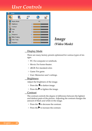 Page 21
20English ...

User Controls

Image
(Video Mode)
	 Display	Mode
		There	are	many	factory	presets	optimized	for	various	types	of	im-
ages.	
		PC:	For	computer	or	notebook.
		Movie:	For	home	theater.
		sRGB:	For	standard	color.
		Game:	For	game.
		User:	Memorize	user’s	settings.
	 Brightness
	Adjust	the	brightness	of	the	image.
		Press	the		to	darken	image.
		Press	the		to	lighten	the	image.
	 Contrast
	 	The	contrast	controls	the	degree	of	difference	between	the	lightest	
and	darkest	parts	of	the...