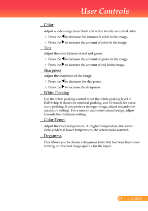 Page 22
2... English

User Controls

	 Color
		Adjust	a	video	imge	from	black	and	white	to	fully	saturated	color.
		Press	the		to	decrease	the	amount	of	color	in	the	image.
		Press	the		to	increase	the	amount	of	color	in	the	image.		
	 Tint
	Adjust	the	color	balance	of	red	and	green.
		Press	the		to	increase	the	amount	of	green	in	the	image.
		Press	the		to	increase	the	amount	of	red	in	the	image.
	 Sharpness
	Adjust	the	sharpness	of	the	image.
		Press	the		to	decrease	the	sharpness.
		Press	the		to...