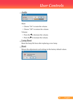 Page 26
25... English

User Controls

	 Audio
			
	Mute:
		Choose	“On”	to	mute	the	volume.	
		Choose	“Off”	to	restore	the	volume.	
	Volume:
		Press	the		to	decrease	the	volume.	
		Press	the		to	increase	the	volume.
	 Lamp	Reset
	Reset	the	lamp	life	hour	after	replacing	a	new	lamp.	
	 Reset
	Return	the	adjustments	and	settings	to	the	factory	default	values.
	
	 