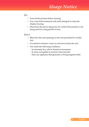 Page 4
... English

Usage Notice

Do:
		Turn	off	the	product	before	cleaning.
			Use	a	soft	cloth	moistened	with	mild	detergent	to	clean	the	
display	housing.
			Disconnect	the	power	plug	from	AC	outlet	if	the	product	is	not	
being	used	for	a	long	period	of	time.
Don’t:
			Block	the	slots	and	openings	on	the	unit	provided	for	ventila-
tion.
			Use	abrasive	cleaners,	waxes	or	solvents	to	clean	the	unit.
			Use	under	the	following	conditions:
	 	-	 In	extremely	hot,	cold	or	humid	environments.
	 	 -...