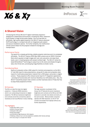 Page 1
Meeting Room Projector
A Shared Vision 
On the MoveThe compact nature of the X6 & X7 make these projectors functional in any meeting space or in the home and enable por tability from room to room.  
x6 & x7
The Highlights
● 2000 Max ANSI Lumens
● 2000:1 Contrast Ratio
● Onboard 2.0W audio
● Filter-Free design
● DLP® SVGA & High Resolution XGA chipsets
● Tabletop, Ceiling-mount and rear projection available within factory settings
● 4.5 Lbs (2 kg) in a compact form-factor
Wireless Ready The X6 & X7 are...