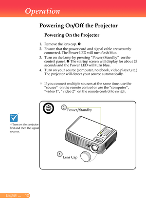 Page 13
2English ...

Operation

Powering On the Projector
1.	 Remove	the	lens	cap.	
2.		
Ensure	that	the	power	cord	and	signal	cable	are	securely	
connected.	The	Power	LED	will	turn	flash	blue.
3.		
Turn	on	the	lamp	by	pressing	“Power/Standby”		on	the	
control	panel.		The	startup	screen	will	display	for	about	25	
seconds	and	the	Power	LED	will	turn	blue.
4.		
Turn	on	your	source	(computer,	notebook,	video	player,etc.)	
The	projector	will	detect	your	source	automatically.
		If	you	connect	multiple...