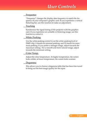 Page 20
... English

User Controls

	 Frequence
		“Frequence”	changes	the	display	data	frequency	to	match	the	fre-
quency	of	your	computer’s	graphic	card.	If	you	experience	a	vertical	
flickering	bar,	use	this	function	to	make	an	adjustment.
	 Tracking
		Synchronize	the	signal	timing	of	the	projector	with	the	graphics	
card.	If	you	experience	an	unstable	or	flickering	image,	use	this	
function	to	correct	it.	
	 White	Peaking
		Use	the	white	peaking	control	to	set	the	white	peaking	level	of	
DMD	chip....