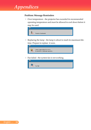 Page 33
2English ...

Appendices

Problem: Message Reminders
		Over	temperature	-	the	projector	has	exceeded	its	recommended	
operating	temperature	and	must	be	allowed	to	cool	down	before	it	
may	be	used.
	
		Replacing	the	lamp	-	the	lamp	is	about	to	reach	its	maximum	life-
time.	Prepare	to	replace		it	soon.		
	Fan	failed	-	the	system	fan	is	not	working.	
		
		
		 
