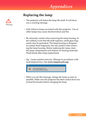 Page 34
... English

Appendices

Replacing the lamp
			The	projector	will	detect	the	lamp	life	itself.	It	will	show	
you	a	warning	message	
		Only	InFocus	lamps	are	tested	with	this	projector.		Use	of	
other	lamps	may	cause	electrical	shock	and	fire.
		Be	extremely	careful	when	removing	the	lamp	housing.	In	
the	unlikely	event	that	the	bulb	ruptures,	small	glass	frag-
ments	may	be	generated.	The	lamp	housing	is	designed	
to	contain	these	fragments,	but	use	caution	when	remov-
ing	the	lamp	housing....