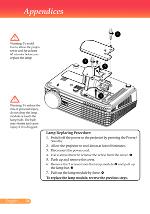 Page 35
English ...

Appendices

Warning:	To	avoid	burns,	allow	the	projec-tor	to	cool	for	at	least	60	minutes	before	you	replace	the	lamp!
Warning:	To	reduce	the	risk	of	personal	injury,	do	not	drop	the	lamp	module	or	touch	the	lamp	bulb.	The	bulb	
may	shatter	and	cause	injury	if	it	is	dropped.
 Lamp Replacing Procedure: 
	 1.		
Switch	off	the	power	to	the	projector	by	pressing	the	Power/	Standby	.
	 2.	 Allow	the	projector	to	cool	down	at	least	60	minutes.
	 3.	 Disconnect	the	power	cord.
	 4.	 Use...