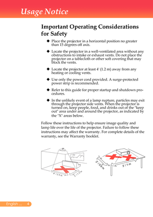 Page 5
English ...
Usage Notice
Important Operating Considerations 
for Safety
	 		
Place	the	projector	in	a	horizontal	position	no	greater	than	15	degrees	off	axis.
			
Locate	the	projector	in	a	well-ventilated	area	without	any	obstructions	to	intake	or	exhaust	vents.	Do	not	place	the	projector	on	a	tablecloth	or	other	soft	covering	that	may	block	the	vents.
			
Locate	the	projector	at	least	4'	(1.2	m)	away	from	any	heating	or	cooling	vents.
			
Use	only	the	power	cord	provided.	A	surge-protected...