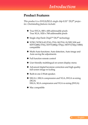 Page 6
5... English
Introduction
Product Features
	
This product is a SVGA/XGA single chip 0.55” DLP® projec-
tor. Outstanding features include:
	 	 True	SVGA,	800	x	600	addressable	pixels						 	
	 	 True	XGA,	1024	x	768	addressable	pixels
		 Single	chip	Dark	Chip2TM	DLP®	technology
			
NTSC/NTSC4.43/PAL/PAL-M/PAL-N/SECAM	and	
SDTV(480i/576i),	EDTV(480p/576p),	HDTV(720p/1080i)	
compatible
			
Multi-Auto	functions:	Auto	detection,	Auto	image	and	
Auto	saving	the	adjustments
		 Full	function	remote...