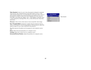 Page 3837
Video Standard: when it is set to Auto, the projector attempts to automati-
cally pick the video standard based on the input signal it receives. (The 
video standard options may vary depending on your region of the world.) If 
the projector is unable to detect the correct standard, the colors may not 
look right or the image may appear “torn.” If this happens, manually select 
a video standard by selecting NTSC, PAL, or SECAM from the Video Stan-
dard menu.
Overscan: (video sources only) removes noise...