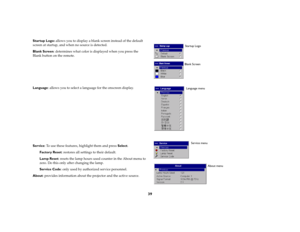 Page 4039
Startup Logo: allows you to display a blank screen instead of the default 
screen at startup, and when no source is detected. 
Blank Screen: determines what color is displayed when you press the 
Blank button on the remote.
Language: allows you to select a language for the onscreen display.
Service: To use these features, highlight them and press Select.
Factory Reset: restores all settings to their default.
Lamp Reset: resets the lamp hours used counter in the About menu to 
zero. Do this only after...