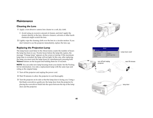 Page 4140
MaintenanceCleaning the Lens1
Apply a non-abrasive camera lens cleaner to a soft, dry cloth.
 Avoid using an excessive amount of cleaner, and don’t apply the 
cleaner directly to the lens. Abrasive cleaners, solvents or other harsh 
chemicals might scratch the lens.
2
Lightly wipe the cleaning cloth over the lens in a circular motion. If you 
don’t intend to use the projector immediately, replace the lens cap.
Replacing the Projection LampThe lamp hours used timer in the About menu counts the number...