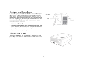 Page 4342
Cleaning the Lamp Housing ScreensIn dirty or dusty environments, the two dust filter screens in the lamp hous-
ing can become clogged, causing high temperatures and premature lamp 
failure. Routine maintenance to remove dust from the screens lowers the 
lamp operating temperature and prolongs lamp life. To maximize lamp life 
you should clean the screen at least every 250 hours depending upon envi-
ronmental conditions. The dirtier or dustier the environment, the more 
often you should clean the...