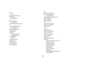 Page 4746 I
image
size 6
image optimization 31
image size
projected 43
K
keypad buttons
projector 30
keystone adjustment 12, 19
L
Lamp Housing Screens
cleaning 42
lamp replacement 40
Lamp Reset 39
Language 39
LED 20
blinking green 20
solid green 20
LED Behavior
red 44
LED behavior 20
Letterbox 33
leveling foot 18
Low Power 38
Luma Detail 35M
M1-DA connector 10
Macintosh computers
compatibility 4
maintaining the projector 40
Menu button 32
menu usage 32
Mute button 29
O
optimizing images 31
optimizing video 31...