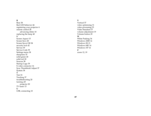 Page 4847 R
Rear 38
Red LED behavior 44
registering your projector 4
remote control 28
advancing slides 10
replacing the lamp 40
S
Screen Aspect 15
Screen Save 20
Screen Saver Off 38
security lock 42
Service 39
Service Code 39
Settings menu 38
sharpness 35
solid green 20
solid red 20
Sources 38
Startup Logo 39
S-video connector 16
Sync Threshhold Adjust 37
System 38
T
Tint 33
Tracking 37
troubleshooting 20
turning off
projector 20
TV tuner 15
U
USB, connecting 10V
Vertical 37
video optimizing 31
video...