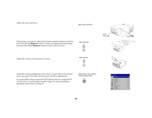 Page 2020
Adjust the zoom and focus.
If the image is not square, adjust the keystone using the buttons on the key-
pad. Press the top Key s t o n e  button to reduce the upper part of the image, 
and press the bottom Keys to ne  button to reduce the lower part.
Adjust the volume on the keypad or remote.
Adjust the Contrast, Brightness, Color, Tint, or Aspect Ratio in the Picture 
menu. See page 35 for help with the menus and these adjustments.
For Aspect Ratio, keep in mind that DVD players must be configured...