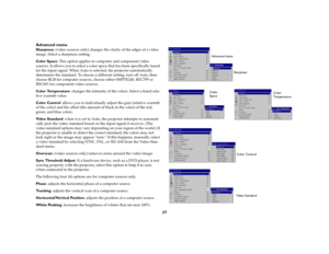 Page 3737 Advanced menu
Sharpness: (video sources only) changes the clarity of the edges of a video 
image. Select a sharpness setting.
Color Space: This option applies to computer and component video 
sources. It allows you to select a color space that has been specifically tuned 
for the input signal. When Auto is selected, the projector automatically 
determines the standard. To choose a different setting, turn off Auto, then 
choose RGB for computer sources, choose either SMPTE240, REC709 or 
REC601 for...