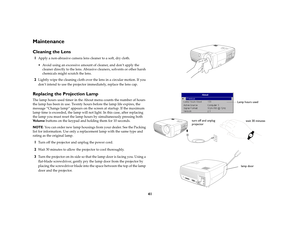 Page 4141
MaintenanceCleaning the Lens1
Apply a non-abrasive camera lens cleaner to a soft, dry cloth.
 Avoid using an excessive amount of cleaner, and don’t apply the 
cleaner directly to the lens. Abrasive cleaners, solvents or other harsh 
chemicals might scratch the lens.
2
Lightly wipe the cleaning cloth over the lens in a circular motion. If you 
don’t intend to use the projector immediately, replace the lens cap.
Replacing the Projection LampThe lamp hours used timer in the About menu counts the number...