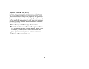 Page 2121
Cleaning the lamp filter screenIn dirty or dusty environments, the dust filter screen on the lamp module 
can become clogged, causing high temperatures inside the lamp module. 
These high temperatures can impact lamp performance and operating life. 
Routine maintenance to remove dust and dirt from the screen lowers the 
lamp operating temperature and prolongs lamp life. To maximize lamp life 
you will need to clean the screen every 250 hours. Lamp screen maintenance 
may need to occur more often than...