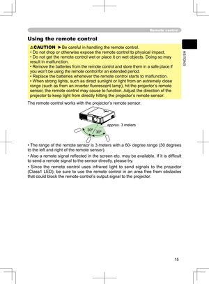 Page 15
15
ENGLISH

Remote control
Using the remote control
CAUTION  ►Be careful in handling the remote control.
• Do not drop or otherwise expose the remote control to physical impact.
• Do not get the remote control wet or place it on wet objects. Doing so may 
result in malfunction.
• Remove the batteries from the remote control and store them in a safe place if 
you won’t be using the remote control for an extended period. 
• Replace the batteries whenever the remote control starts to malfunction. 
• When...