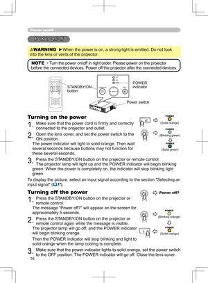 Page 16
16

Power on/off
Power on/off
WARNING  ►When the power is on, a strong light is emitted. Do not look 
into the lens or vents of the projector.
NOTE  •  Turn the power on/off in right order. Please power on the projector 
before the connected devices. Power off the projector after the connected devices.
Power switch
STANDBY/ON 
button
POWER indicator
Turning on the power
1. Make sure that the power cord is ﬁrmly and correctly 
connected to the projector and outlet.  
2. Open the lens cover, and set the...