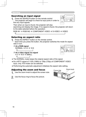 Page 18
18

Operating
Adjusting the zoom and focus
1. Use the zoom knob to adjust the screen size.  
2. Use the focus ring to focus the picture.
Searching an input signal
1. Press the SEARCH button on the remote control.   
The projector will begin to check its input ports in order to 
ﬁnd any input signals. 
Then when an input is found, the projector will stop 
searching and display the image. If no signal is found, the projector will return 
to the state selected before the operation. 
RGB IN1  RGB IN2 ...