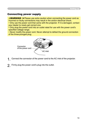 Page 13
13

Setting up
Connecting power supply
WARNING  ►Please use extra caution when connecting the power cord as 
incorrect or faulty connections may result in ﬁ re and/or electrical shock.
• Only use the power cord that came with the projector. If it is damaged, contact 
your dealer to newly get correct one.
• Only plug the power cord into an outlet rated for use with the power cord's 
speciﬁ ed voltage range.
• Never modify the power cord. Never attempt to defeat the ground connection 
of the...