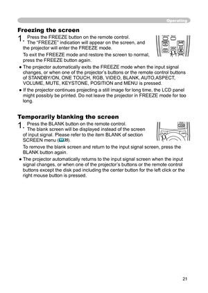 Page 21
21

Freezing the screen

1. 
Press the FREEZE button on the remote control. 

The “FREEZE” indication will appear on the screen, and 

the projector will enter the FREEZE mode.

To exit the FREEZE mode and restore the screen to normal, 

press the FREEZE button again. 

● The projector automatically exits the FREEZE mode when the input signal 

changes, or when one of the projector’s buttons or the remote control buttons 

of STANDBY/ON, ONE TOUCH, RGB, VIDEO, BLANK, AUTO,ASPECT, 

VOLUME, MUTE,...