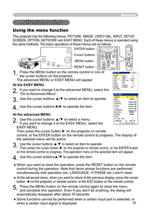 Page 23
23

Operating
STANDBY/ONVIDEOUPDOWNBLANK
ASPECTPUSH
LASERINDICATOR
LASER
RGB
ENTER
ONOFF
ESCPOSITIONMAGNIFYMUTEKEYSTONEFREEZEONE TOUCH
AUTO PA
GE
MENURESETVOLUME
Multifunctional settings
Using the menu function
This projector has the following menus: PICTURE, IMAGE, VIDEO Qlty
., INPUT, SETUP, 
SCREEN, OPTION, NETWORK and EASY MENU. Each of these menus is operated using 
the same methods. The basic operations of these menus are as follows.
1. Press the MENU button on the remote control or one of 
the...