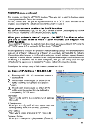 Page 41
41

Multifunctional settings
NETWORK Menu (continued)
This projector provides the NETWORK function. When you start to use this function, please 
consult your dealer for further information.
To  start,  connect  the  LAN  port  to  a  gateway  device  via  a  CAT-5  cable,  then  set  up  the 
projector according to the Network environment in which you use it.
When your network enables the DHCP function
You can set automatically, if you set the DHCP function to TURN ON using the NETWORK 
menu. Please...