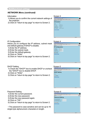 Page 42
42

Multifunctional settings
NETWORK Menu (continued)
Information
 1) Allows you to conﬁ rm the current network settings of 
the projector.
 2) Click on "return to top page" to return to Screen 2.
Screen 3
Password Setting
 1) Enter the current password.
 2) Enter the new password.
 3) Enter the new password again.
 4) Click on "OK".
 5) Click on "return to top page" to return to Screen 2.
•The password is case sensitive and can be up to 16 
single-byte alphanumeric characters in...