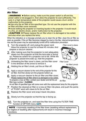 Page 46
46

Maintenance
When  the  indicators  or  a  message  prompts  you  to  clean  the  air  ﬁ lter,  clean  the  air  ﬁ lter  as 
soon as possible. If the air ﬁ lter becomes clogged by dust or the like, internal temperatures 
rise and the power may be automatically turned off for malfunction prevention.
1. Turn the projector off, and unplug the power cord. 
Allow the projector to cool for at least 45 minutes. And 
prepare a vacuum cleaner.
2. After making sure that the projector is cool adequately,...