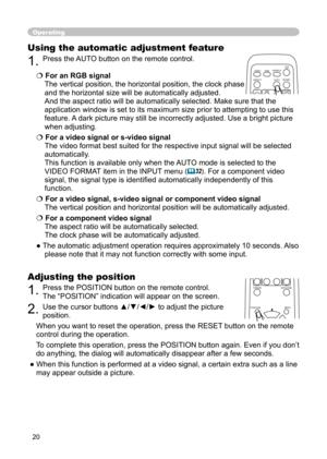 Page 20
20

Operating
Using the automatic adjustment feature
1. Press the  AUTO button on the remote control.  
 For an RGB signal 
The vertical position, the horizontal position, the clock phase 
and the horizontal size will be automatically adjusted. 
And the aspect ratio will be automatically selected. Make sure that the 
application window is set to its maximum size prior to attempting to use this 
feature. A dark picture may still be incorrectly adjusted. Use a bright picture 
when adjusting.
 For a...