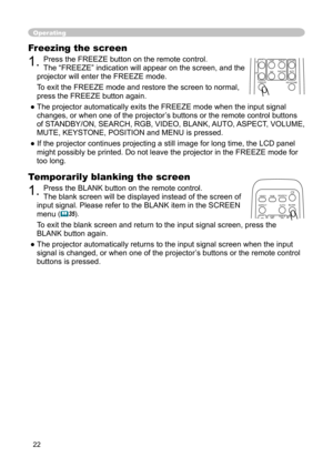 Page 22
22

Freezing the screen
1. Press the FREEZE button on the remote control.  
The “FREEZE” indication will appear on the screen, and the 
projector will enter the FREEZE mode.
To exit the 
FREEZE mode and restore the screen to normal, 
press the FREEZE button again. 
● The projector automatically exits the FREEZE mode when the input signal  changes, or when one of the projector’s buttons or the remote control buttons 
of STANDBY/ON, SEARCH, RGB, VIDEO, BLANK, AUTO, ASPECT, VOLUME, 
MUTE, KEYSTONE,...