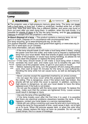 Page 43
43
Maintenance
Maintenance
Lamp
 WARNING HIGH VOLTAGE HIGH TEMPERATURE HIGH PRESSURE
►The  projector  uses  a  high-pressure  mercury  glass  lamp.  The  lamp  can break 
with  a  loud  bang,  or  burn  out,  if  jolted  or  scratched,  handled  while  hot,  or  worn 
over  time.  Note  that  each  lamp  has  a  different  lifetime,  and  some  may  burst  or 
burn  out  soon  after  you  start  using  them.  In  addition,  when  the  bulb  bursts,  it  is 
possible  for  shards  of  glass  to  ﬂy  into...