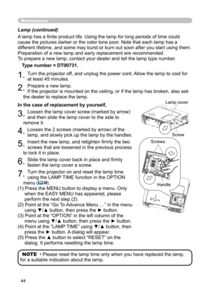 Page 44
44

Lamp (continued)
A lamp has a ﬁnite product life. Using the lamp for long periods of time could 
cause the pictures darker or the color tone poor. Note that each lamp has a 
different lifetime, and some may burst or burn out soon after you start using them. 
Preparation of a new lamp and early replacement are recommended. 
To prepare a new lamp, contact your dealer and tell the lamp type number.
Type number = DT00731.
1. Turn the projector off, and unplug the power cord. Allow the lamp to cool for...