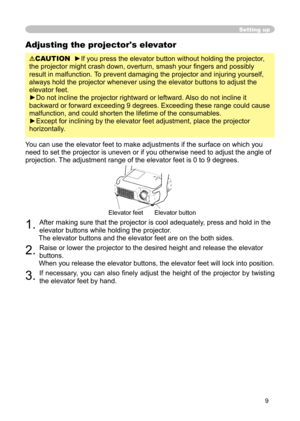 Page 9
9

Adjusting the projector's elevator
CAUTION  ►If you press the elevator button without holding the projector, 
the projector might crash down, overturn, smash your ﬁngers and possibly 
result in malfunction. To prevent damaging the projector and injuring yourself, 
always hold the projector whenever using the elevator buttons to adjust the 
elevator feet.
►Do not incline the projector rightward or leftward. Also do not incline it 
backward or forward exceeding 9 degrees. Exceeding these range...
